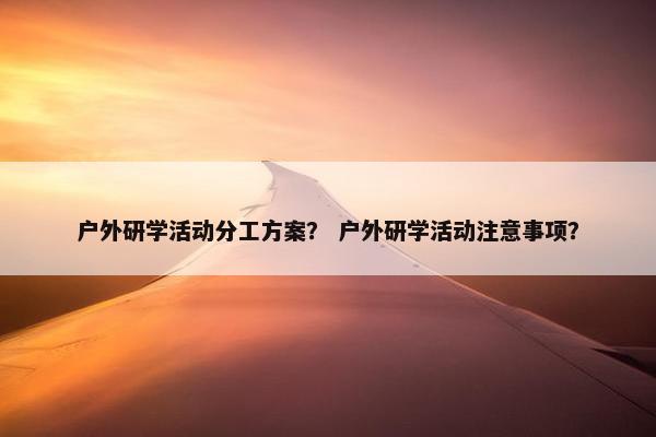 户外研学活动分工方案？ 户外研学活动注意事项？