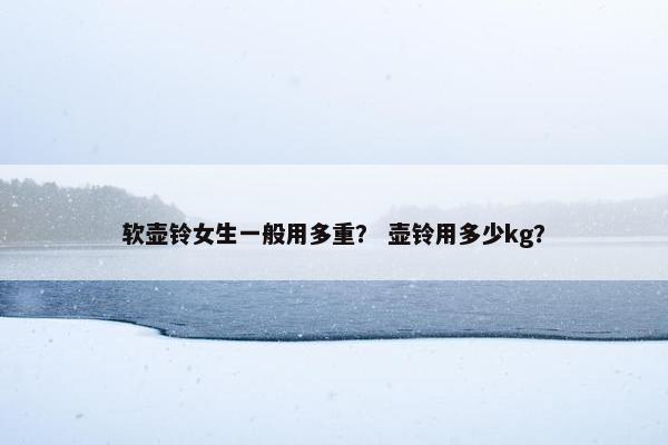 软壶铃女生一般用多重？ 壶铃用多少kg？
