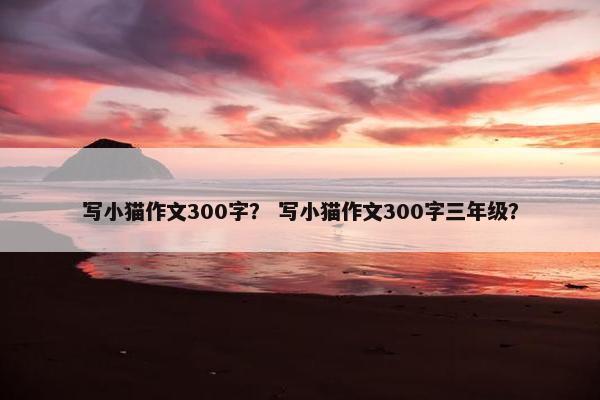 写小猫作文300字？ 写小猫作文300字三年级？