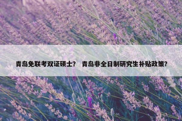 青岛免联考双证硕士？ 青岛非全日制研究生补贴政策？
