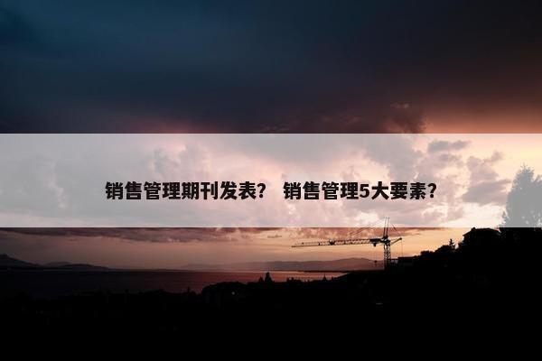 销售管理期刊发表？ 销售管理5大要素？