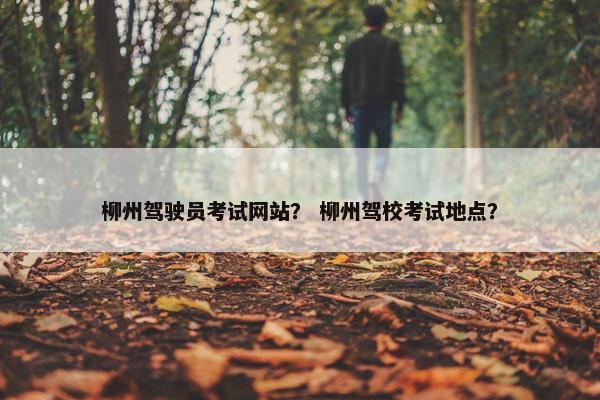 柳州驾驶员考试网站？ 柳州驾校考试地点？