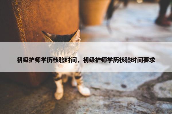初级护师学历核验时间，初级护师学历核验时间要求
