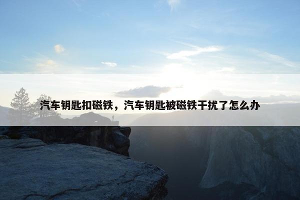 汽车钥匙扣磁铁，汽车钥匙被磁铁干扰了怎么办