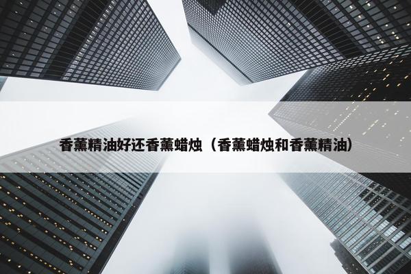 香薰精油好还香薰蜡烛（香薰蜡烛和香薰精油）