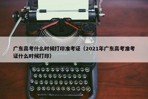 广东高考什么时候打印准考证（2021年广东高考准考证什么时候打印）
