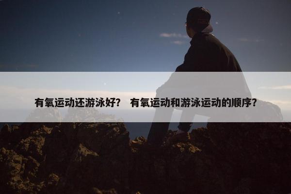 有氧运动还游泳好？ 有氧运动和游泳运动的顺序？