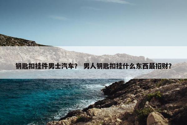 钥匙扣挂件男士汽车？ 男人钥匙扣挂什么东西最招财？
