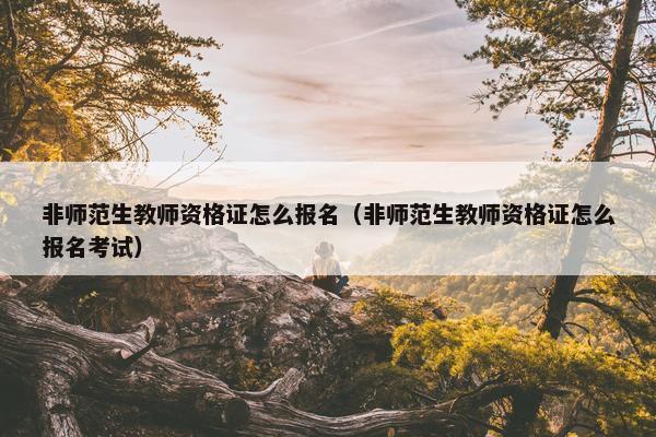 非师范生教师资格证怎么报名（非师范生教师资格证怎么报名考试）