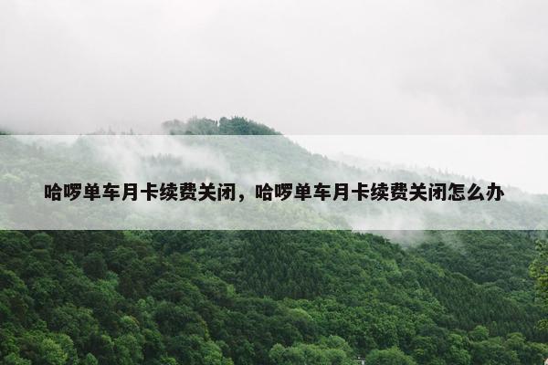 哈啰单车月卡续费关闭，哈啰单车月卡续费关闭怎么办
