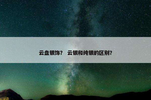 云盘银饰？ 云银和纯银的区别？