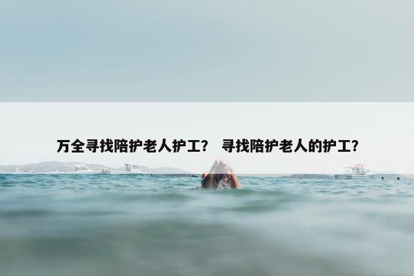 万全寻找陪护老人护工？ 寻找陪护老人的护工？