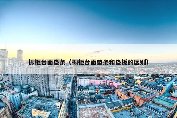 橱柜台面垫条（橱柜台面垫条和垫板的区别）
