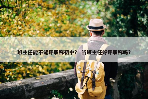 班主任能不能评职称初中？ 当班主任好评职称吗？