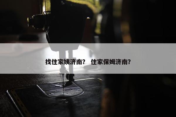 找住家姨济南？ 住家保姆济南？