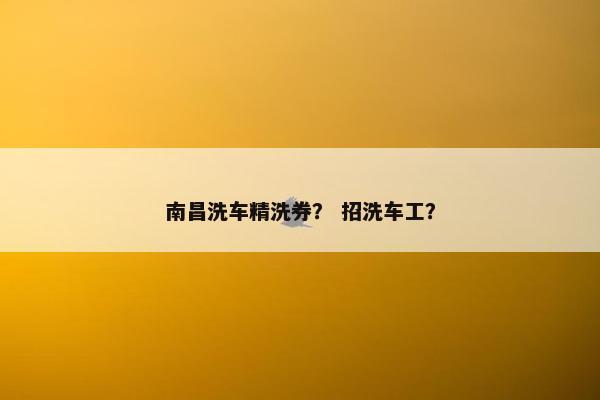 南昌洗车精洗券？ 招洗车工？