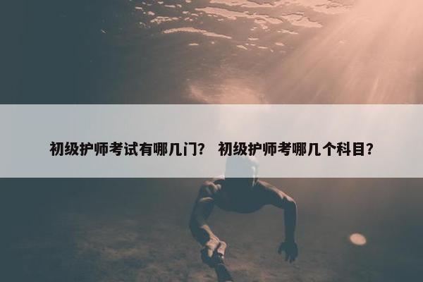 初级护师考试有哪几门？ 初级护师考哪几个科目？