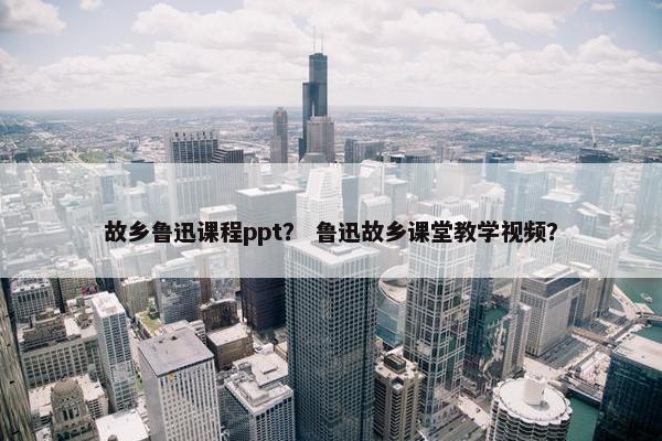 故乡鲁迅课程ppt？ 鲁迅故乡课堂教学视频？