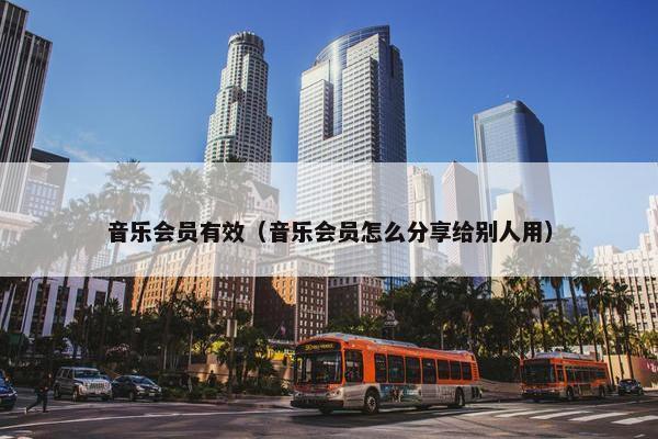 音乐会员有效（音乐会员怎么分享给别人用）