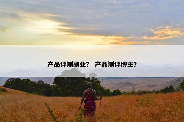 产品评测副业？ 产品测评博主？