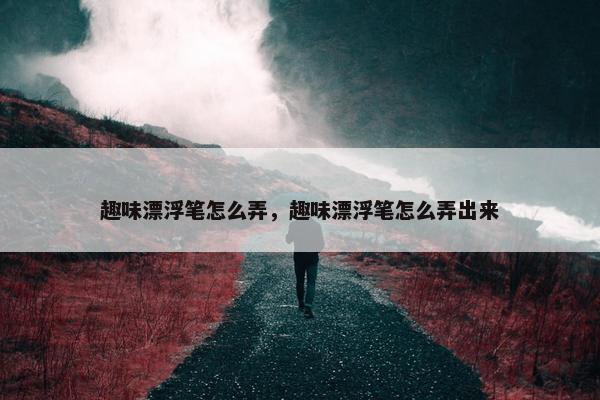 趣味漂浮笔怎么弄，趣味漂浮笔怎么弄出来