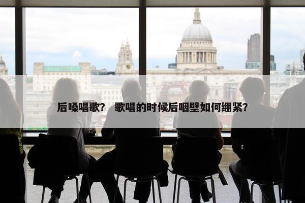 后嗓唱歌？ 歌唱的时候后咽壁如何绷紧？