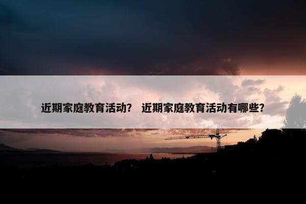 近期家庭教育活动？ 近期家庭教育活动有哪些？