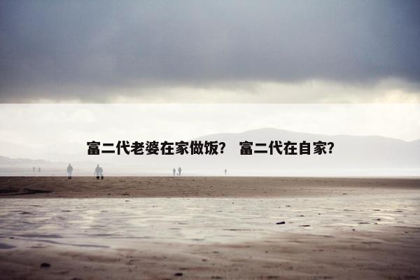 富二代老婆在家做饭？ 富二代在自家？