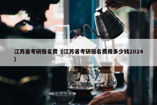 江苏省考研报名费（江苏省考研报名费用多少钱2024）