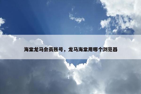 海棠龙马会员账号，龙马海棠用哪个浏览器