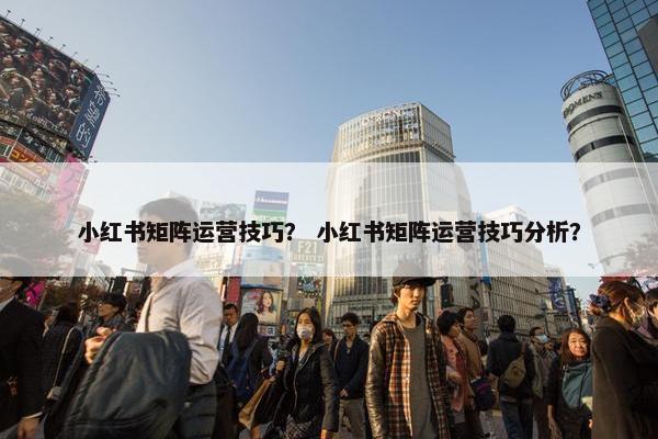 小红书矩阵运营技巧？ 小红书矩阵运营技巧分析？