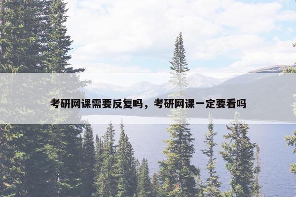 考研网课需要反复吗，考研网课一定要看吗