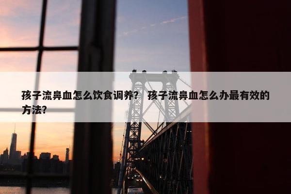孩子流鼻血怎么饮食调养？ 孩子流鼻血怎么办最有效的方法？