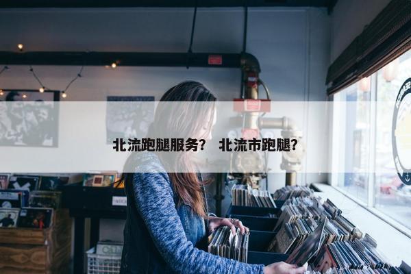 北流跑腿服务？ 北流市跑腿？