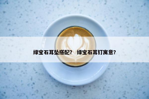 绿宝石耳坠搭配？ 绿宝石耳钉寓意？