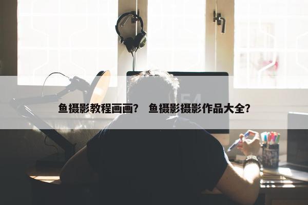 鱼摄影教程画画？ 鱼摄影摄影作品大全？