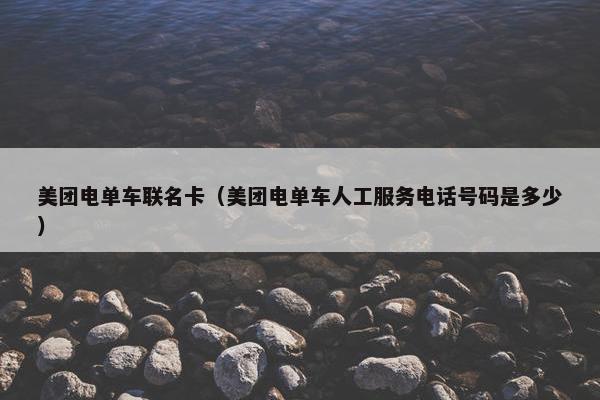 美团电单车联名卡（美团电单车人工服务电话号码是多少）