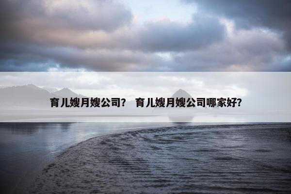 育儿嫂月嫂公司？ 育儿嫂月嫂公司哪家好？