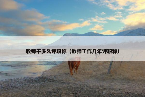 教师干多久评职称（教师工作几年评职称）