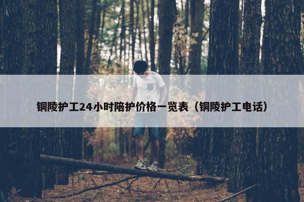 铜陵护工24小时陪护价格一览表（铜陵护工电话）