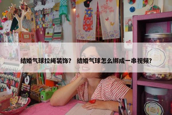 结婚气球拉绳装饰？ 结婚气球怎么绑成一串视频？
