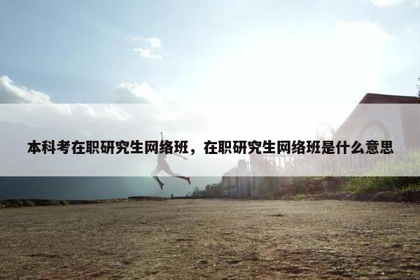 本科考在职研究生网络班，在职研究生网络班是什么意思