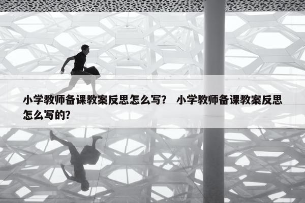 小学教师备课教案反思怎么写？ 小学教师备课教案反思怎么写的？