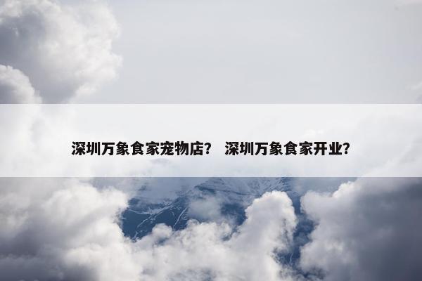 深圳万象食家宠物店？ 深圳万象食家开业？