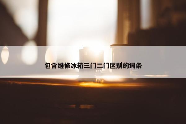 包含维修冰箱三门二门区别的词条