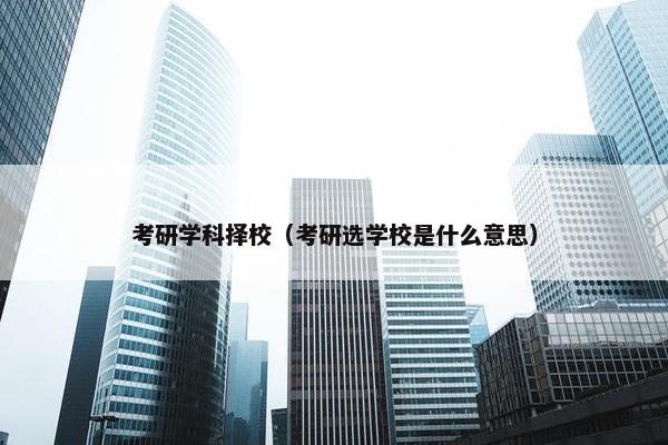考研学科择校（考研选学校是什么意思）