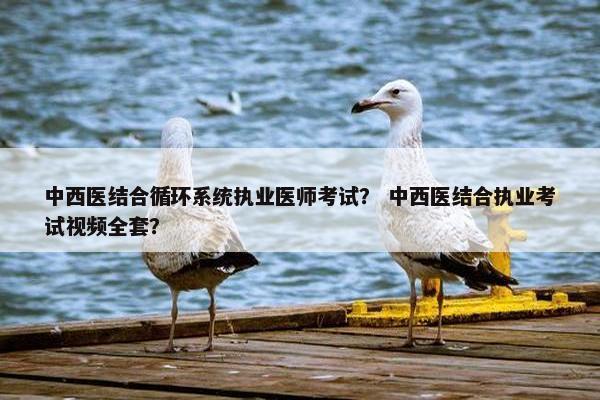 中西医结合循环系统执业医师考试？ 中西医结合执业考试视频全套？