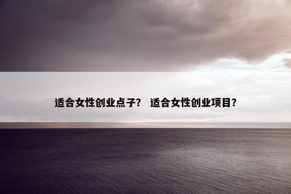 适合女性创业点子？ 适合女性创业项目？