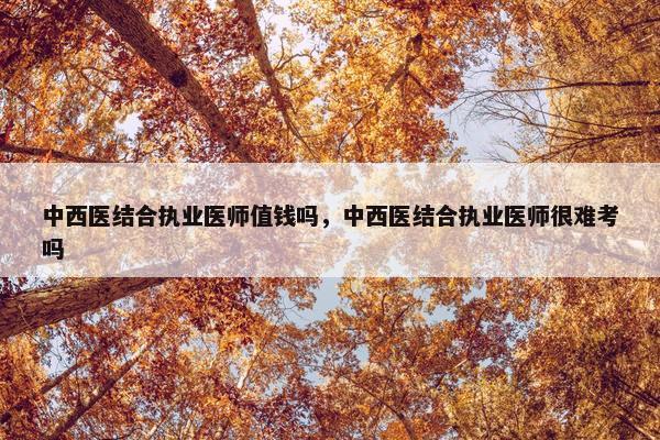 中西医结合执业医师值钱吗，中西医结合执业医师很难考吗