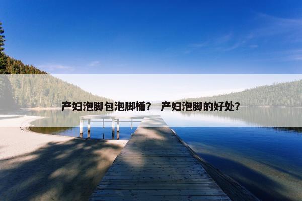 产妇泡脚包泡脚桶？ 产妇泡脚的好处？